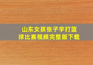 山东女孩张子宇打篮球比赛视频完整版下载