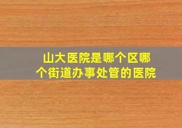 山大医院是哪个区哪个街道办事处管的医院