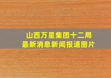 山西万星集团十二局最新消息新闻报道图片