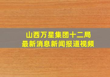 山西万星集团十二局最新消息新闻报道视频