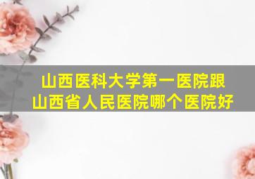 山西医科大学第一医院跟山西省人民医院哪个医院好