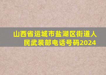 山西省运城市盐湖区街道人民武装部电话号码2024