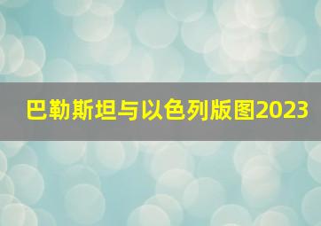 巴勒斯坦与以色列版图2023