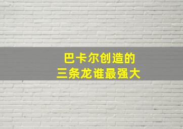 巴卡尔创造的三条龙谁最强大