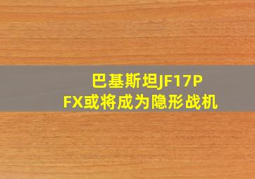 巴基斯坦JF17PFX或将成为隐形战机