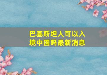 巴基斯坦人可以入境中国吗最新消息