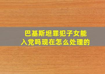 巴基斯坦罪犯子女能入党吗现在怎么处理的