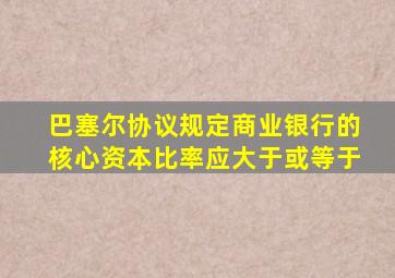 巴塞尔协议规定商业银行的核心资本比率应大于或等于