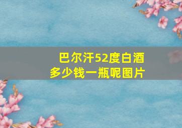 巴尔汗52度白酒多少钱一瓶呢图片