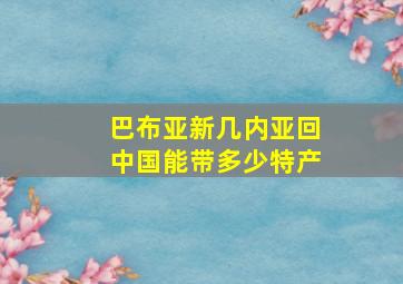 巴布亚新几内亚回中国能带多少特产