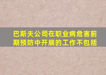 巴斯夫公司在职业病危害前期预防中开展的工作不包括