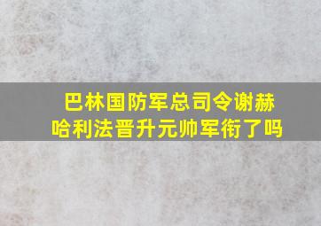 巴林国防军总司令谢赫哈利法晋升元帅军衔了吗