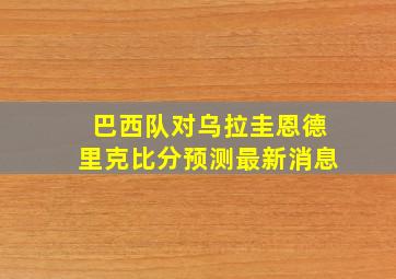 巴西队对乌拉圭恩德里克比分预测最新消息