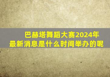 巴赫塔舞蹈大赛2024年最新消息是什么时间举办的呢