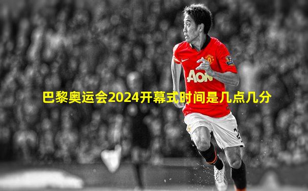 巴黎奥运会2024开幕式时间是几点几分