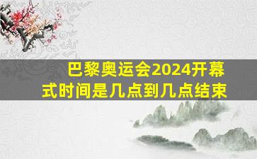 巴黎奥运会2024开幕式时间是几点到几点结束