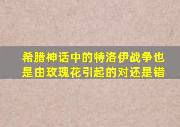 希腊神话中的特洛伊战争也是由玫瑰花引起的对还是错