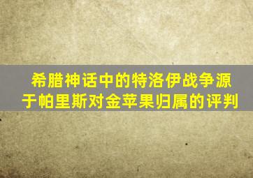 希腊神话中的特洛伊战争源于帕里斯对金苹果归属的评判