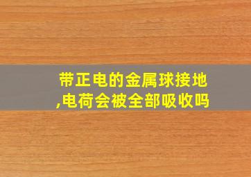 带正电的金属球接地,电荷会被全部吸收吗