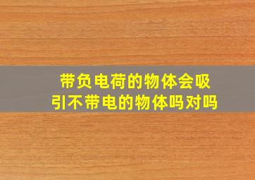 带负电荷的物体会吸引不带电的物体吗对吗