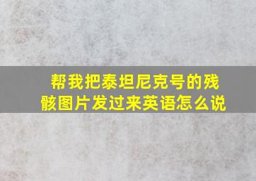 帮我把泰坦尼克号的残骸图片发过来英语怎么说