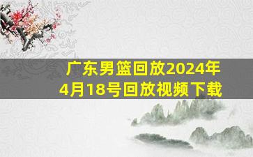 广东男篮回放2024年4月18号回放视频下载