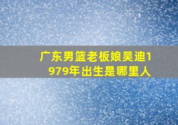 广东男篮老板娘吴迪1979年出生是哪里人