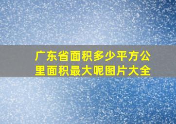 广东省面积多少平方公里面积最大呢图片大全