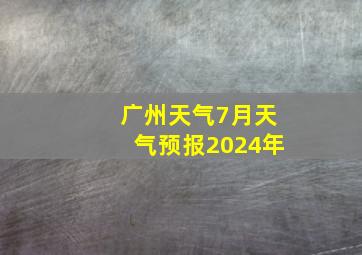 广州天气7月天气预报2024年