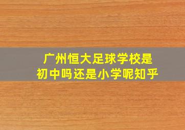 广州恒大足球学校是初中吗还是小学呢知乎