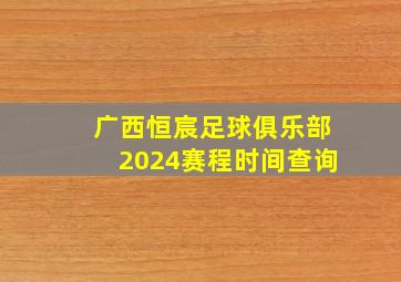 广西恒宸足球俱乐部2024赛程时间查询