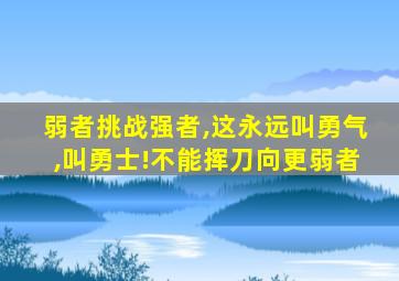 弱者挑战强者,这永远叫勇气,叫勇士!不能挥刀向更弱者