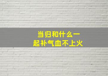 当归和什么一起补气血不上火