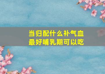 当归配什么补气血最好哺乳期可以吃