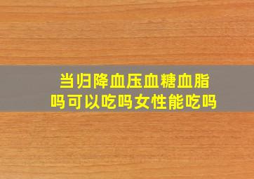 当归降血压血糖血脂吗可以吃吗女性能吃吗