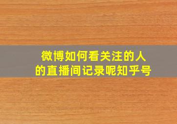 微博如何看关注的人的直播间记录呢知乎号