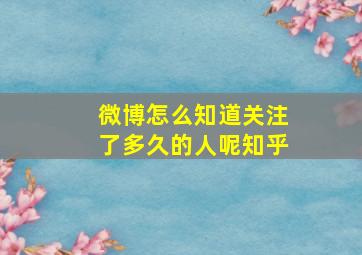 微博怎么知道关注了多久的人呢知乎