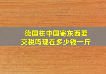 德国往中国寄东西要交税吗现在多少钱一斤