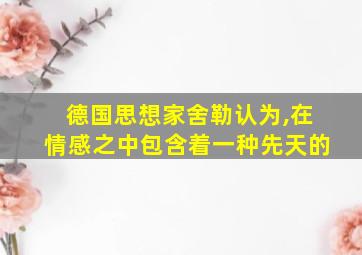 德国思想家舍勒认为,在情感之中包含着一种先天的