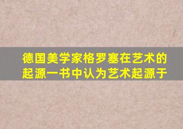 德国美学家格罗塞在艺术的起源一书中认为艺术起源于