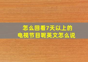 怎么回看7天以上的电视节目呢英文怎么说