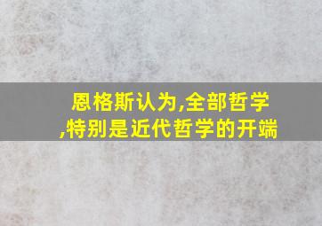 恩格斯认为,全部哲学,特别是近代哲学的开端