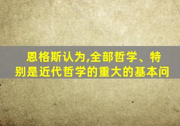 恩格斯认为,全部哲学、特别是近代哲学的重大的基本问