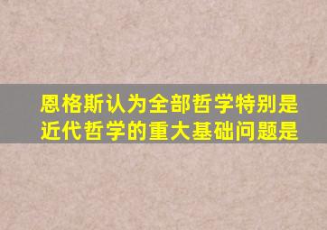 恩格斯认为全部哲学特别是近代哲学的重大基础问题是