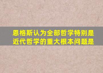 恩格斯认为全部哲学特别是近代哲学的重大根本问题是