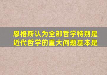 恩格斯认为全部哲学特别是近代哲学的重大问题基本是