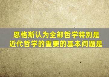 恩格斯认为全部哲学特别是近代哲学的重要的基本问题是