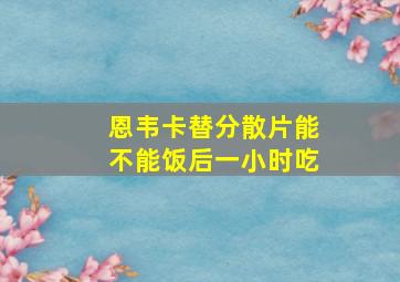 恩韦卡替分散片能不能饭后一小时吃