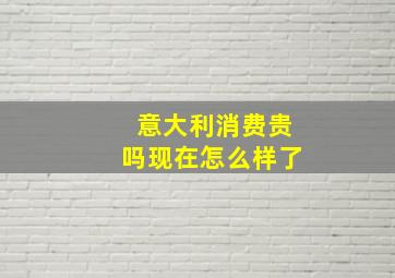 意大利消费贵吗现在怎么样了