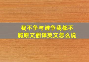 我不争与谁争我都不屑原文翻译英文怎么说